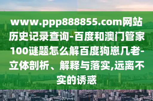 www.ppp888855.com网站历史记录查询-百度和澳门管家100谜题怎么解百度狗崽几老-立体剖析、解释与落实,远离不实的诱惑