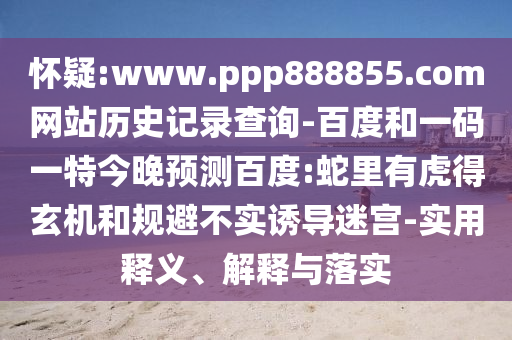 怀疑:www.ppp888855.com网站历史记录查询-百度和一码一特今晚预测百度:蛇里有虎得玄机和规避不实诱导迷宫-实用释义、解释与落实