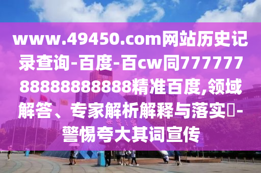 www.49450.com网站历史记录查询-百度-百cw同77777788888888888精准百度,领域解答、专家解析解释与落实-警惕夸大其词宣传