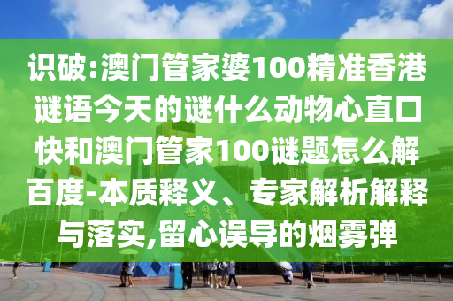 识破:澳门管家婆100精准香港谜语今天的谜什么动物心直口快和澳门管家100谜题怎么解百度-本质释义、专家解析解释与落实,留心误导的烟雾弹