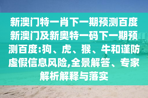 新澳门特一肖下一期预测百度新澳门及新奥特一码下一期预测百度:狗、虎、猴、牛和谨防虚假信息风险,全景解答、专家解析解释与落实