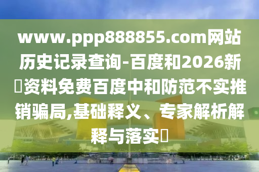 www.ppp888855.com网站历史记录查询-百度和2026新奧资料免费百度中和防范不实推销骗局,基础释义、专家解析解释与落实