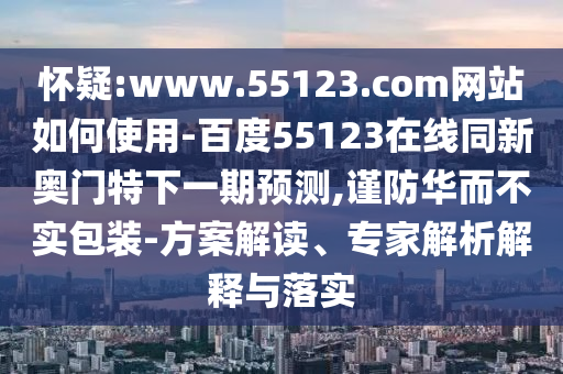 怀疑:www.55123.com网站如何使用-百度55123在线同新奥门特下一期预测,谨防华而不实包装-方案解读、专家解析解释与落实