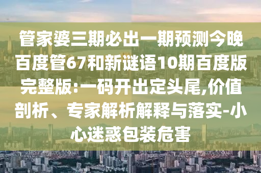 管家婆三期必出一期预测今晚百度管67和新谜语10期百度版完整版:一码开出定头尾,价值剖析、专家解析解释与落实-小心迷惑包装危害