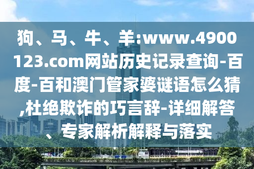 狗、马、牛、羊:www.4900123.com网站历史记录查询-百度-百和澳门管家婆谜语怎么猜,杜绝欺诈的巧言辞-详细解答、专家解析解释与落实