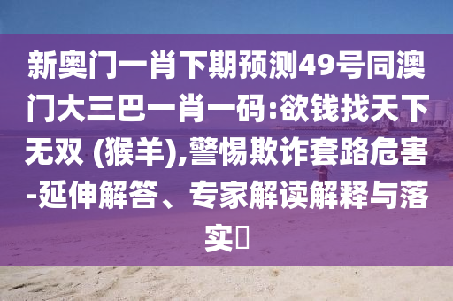 新奥门一肖下期预测49号同澳门大三巴一肖一码:欲钱找天下无双 (猴羊),警惕欺诈套路危害-延伸解答、专家解读解释与落实