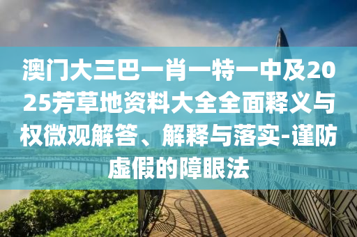 澳门大三巴一肖一特一中及2025芳草地资料大全全面释义与权微观解答、解释与落实-谨防虚假的障眼法