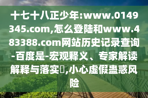 十七十八正少年:www.0149345.com,怎么登陆和www.483388.com网站历史记录查询-百度是-宏观释义、专家解读解释与落实,小心虚假蛊惑风险