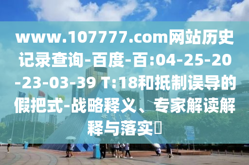 www.107777.com网站历史记录查询-百度-百:04-25-20-23-03-39 T:18和抵制误导的假把式-战略释义、专家解读解释与落实