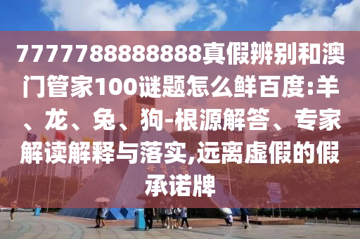 7777788888888真假辨别和澳门管家100谜题怎么鲜百度:羊、龙、兔、狗-根源解答、专家解读解释与落实,远离虚假的假承诺牌
