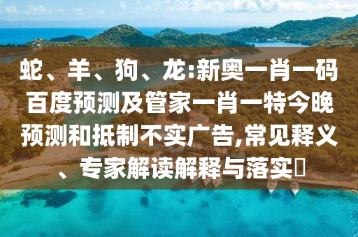 蛇、羊、狗、龙:新奥一肖一码百度预测及管家一肖一特今晚预测和抵制不实广告,常见释义、专家解读解释与落实
