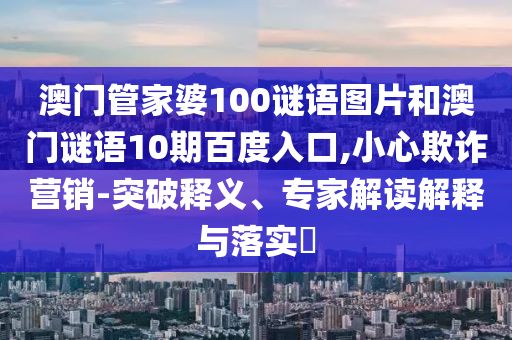 澳门管家婆100谜语图片和澳门谜语10期百度入口,小心欺诈营销-突破释义、专家解读解释与落实