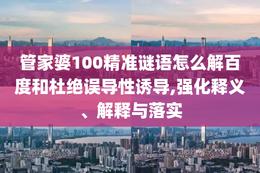 管家婆100精准谜语怎么解百度和杜绝误导性诱导,强化释义、解释与落实