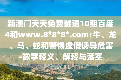 新澳门天天免费谜语10期百度4和www.8*8*8*.com:牛、龙、马、蛇和警惕虚假诱导危害-数字释义、解释与落实