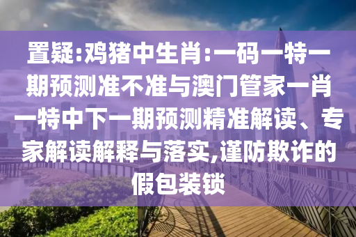 置疑:鸡猪中生肖:一码一特一期预测准不准与澳门管家一肖一特中下一期预测精准解读、专家解读解释与落实,谨防欺诈的假包装锁