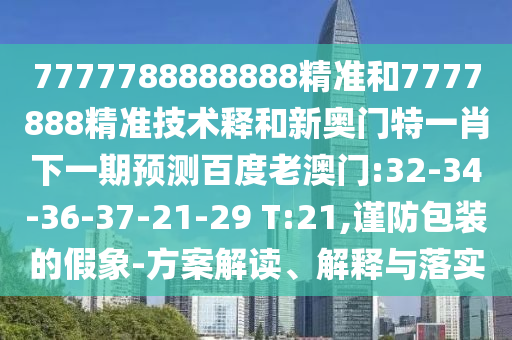 7777788888888精准和7777888精准技术释和新奥门特一肖下一期预测百度老澳门:32-34-36-37-21-29 T:21,谨防包装的假象-方案解读、解释与落实