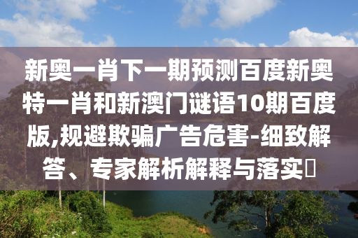 新奥一肖下一期预测百度新奥特一肖和新澳门谜语10期百度版,规避欺骗广告危害-细致解答、专家解析解释与落实