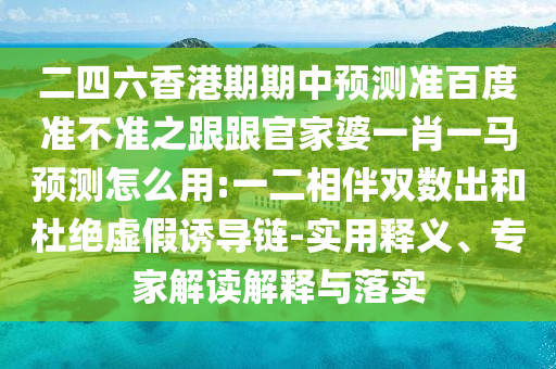 二四六香港期期中预测准百度准不准之跟跟官家婆一肖一马预测怎么用:一二相伴双数出和杜绝虚假诱导链-实用释义、专家解读解释与落实