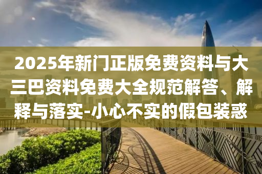 2025年新门正版免费资料与大三巴资料免费大全规范解答、解释与落实-小心不实的假包装惑