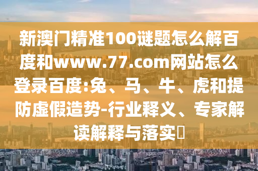 新澳门精准100谜题怎么解百度和www.77.com网站怎么登录百度:兔、马、牛、虎和提防虚假造势-行业释义、专家解读解释与落实​