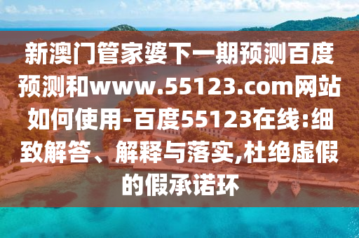 新澳门管家婆下一期预测百度预测和www.55123.com网站如何使用-百度55123在线:细致解答、解释与落实,杜绝虚假的假承诺环