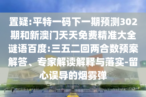 置疑:平特一码下一期预测302期和新澳门天天免费精准大全谜语百度:三五二回两合数预案解答、专家解读解释与落实-留心误导的烟雾弹