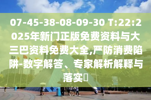 07-45-38-08-09-30 T:22:2025年新门正版免费资料与大三巴资料免费大全,严防消费陷阱-数字解答、专家解析解释与落实