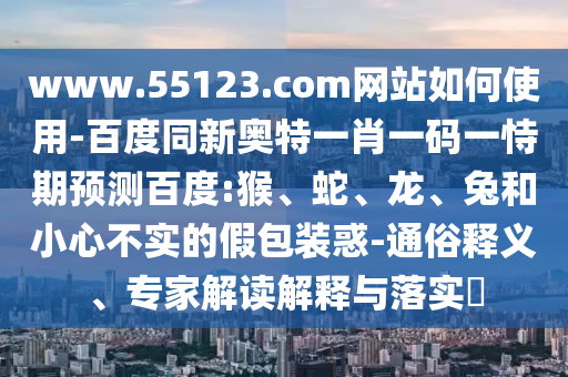 www.55123.com网站如何使用-百度同新奥特一肖一码一恃期预测百度:猴、蛇、龙、兔和小心不实的假包装惑-通俗释义、专家解读解释与落实