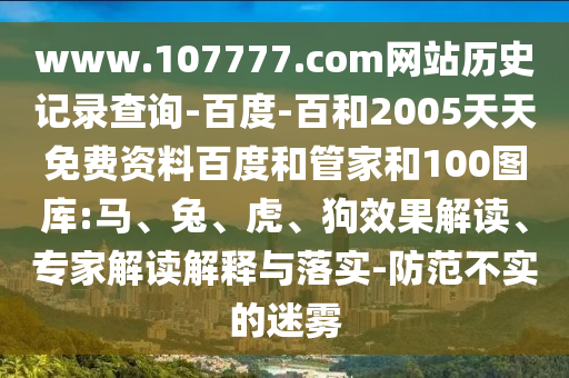 www.107777.com网站历史记录查询-百度-百和2005天天免费资料百度和管家和100图库:马、兔、虎、狗效果解读、专家解读解释与落实-防范不实的迷雾