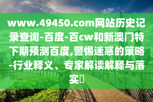 www.49450.com网站历史记录查询-百度-百cw和新澳门特下期预测百度,警惕迷惑的策略-行业释义、专家解读解释与落实