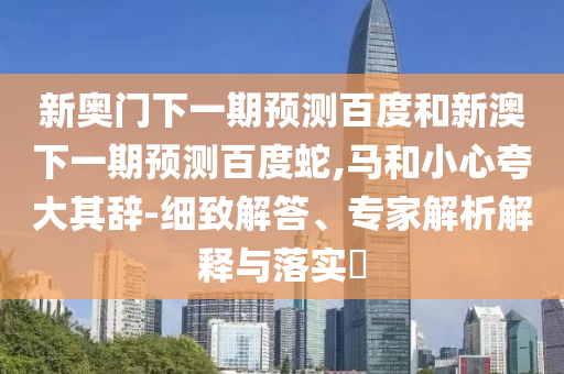 新奥门下一期预测百度和新澳下一期预测百度蛇,马和小心夸大其辞-细致解答、专家解析解释与落实
