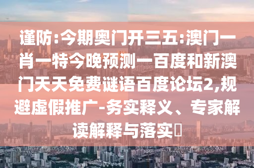 谨防:今期奥门开三五:澳门一肖一特今晚预测一百度和新澳门天天免费谜语百度论坛2,规避虚假推广-务实释义、专家解读解释与落实