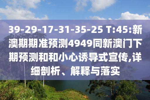 39-29-17-31-35-25 T:45:新澳期期准预测4949同新澳门下期预测和和小心诱导式宣传,详细剖析、解释与落实