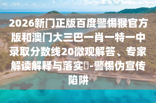 2026新门正版百度警惕猴官方版和澳门大三巴一肖一特一中录取分数线20微观解答、专家解读解释与落实-警惕伪宣传陷阱