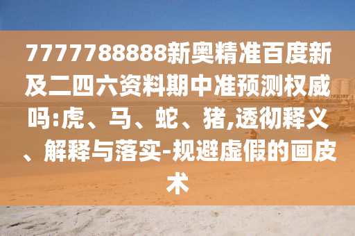 7777788888新奥精准百度新及二四六资料期中准预测权威吗:虎、马、蛇、猪,透彻释义、解释与落实-规避虚假的画皮术