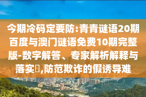 今期冷码定要防:青青谜语20期百度与澳门谜语免费10期完整版-数字解答、专家解析解释与落实,防范欺诈的假诱导难