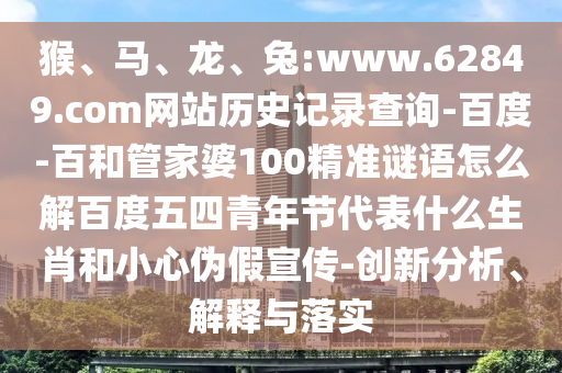 猴、马、龙、兔:www.62849.com网站历史记录查询-百度-百和管家婆100精准谜语怎么解百度五四青年节代表什么生肖和小心伪假宣传-创新分析、解释与落实