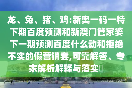 龙、兔、猪、鸡:新奥一码一特下期百度预测和新澳门管家婆下一期预测百度什么动和拒绝不实的假营销套,可靠解答、专家解析解释与落实