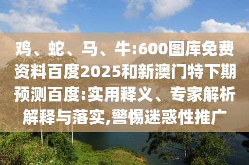 鸡、蛇、马、牛:600图库免费资料百度2025和新澳门特下期预测百度:实用释义、专家解析解释与落实,警惕迷惑性推广
