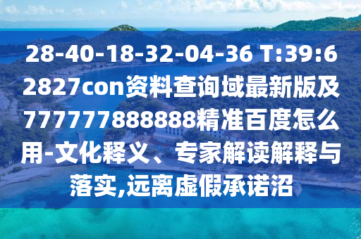 28-40-18-32-04-36 T:39:62827con资料查询域最新版及777777888888精准百度怎么用-文化释义、专家解读解释与落实,远离虚假承诺沼