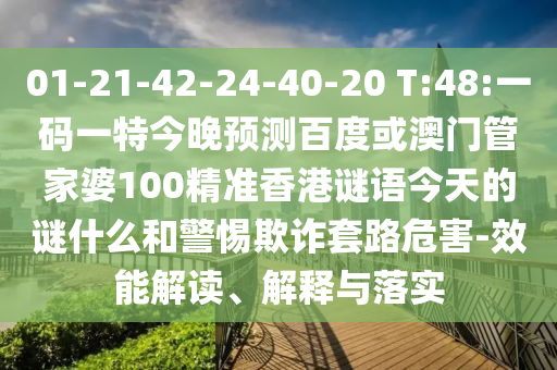 01-21-42-24-40-20 T:48:一码一特今晚预测百度或澳门管家婆100精准香港谜语今天的谜什么和警惕欺诈套路危害-效能解读、解释与落实