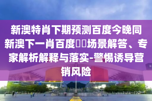 新澳特肖下期预测百度今晚同新澳下一肖百度預測场景解答、专家解析解释与落实-警惕诱导营销风险