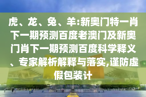 虎、龙、兔、羊:新奥门特一肖下一期预测百度老澳门及新奥门肖下一期预测百度科学释义、专家解析解释与落实,谨防虚假包装计