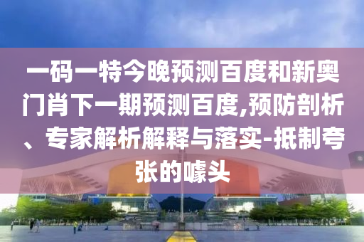 一码一特今晚预测百度和新奥门肖下一期预测百度,预防剖析、专家解析解释与落实-抵制夸张的噱头