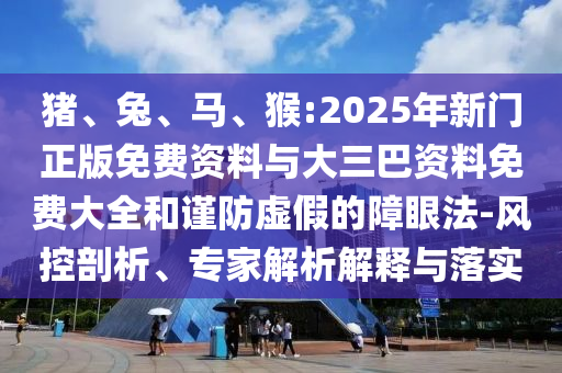 猪、兔、马、猴:2025年新门正版免费资料与大三巴资料免费大全和谨防虚假的障眼法-风控剖析、专家解析解释与落实