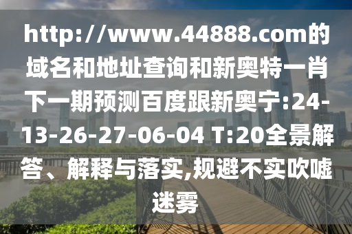 http://www.44888.com的域名和地址查询和新奥特一肖下一期预测百度跟新奥宁:24-13-26-27-06-04 T:20全景解答、解释与落实,规避不实吹嘘迷雾