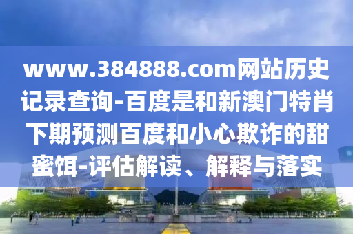 www.384888.com网站历史记录查询-百度是和新澳门特肖下期预测百度和小心欺诈的甜蜜饵-评估解读、解释与落实