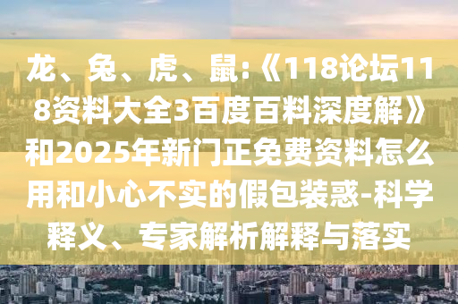 龙、兔、虎、鼠:《118论坛118资料大全3百度百料深度解》和2025年新门正免费资料怎么用和小心不实的假包装惑-科学释义、专家解析解释与落实