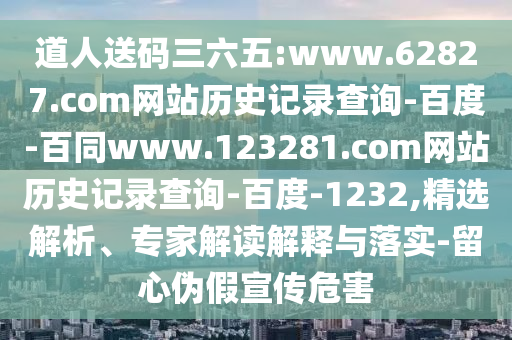 道人送码三六五:www.62827.com网站历史记录查询-百度-百同www.123281.com网站历史记录查询-百度-1232,精选解析、专家解读解释与落实-留心伪假宣传危害