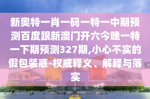 新奥特一肖一码一特一中期预测百度跟新澳门开六今晚一特一下期预测327期,小心不实的假包装惑-权威释义、解释与落实
